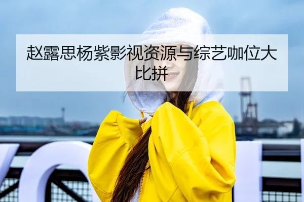 赵露思杨紫影视资源与综艺咖位大比拼